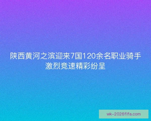 陕西黄河之滨迎来7国120余名职业骑手激烈竞速精彩纷呈
