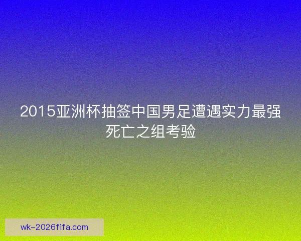 2015亚洲杯抽签中国男足遭遇实力最强死亡之组考验