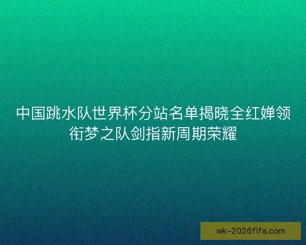 中国跳水队世界杯分站名单揭晓全红婵领衔梦之队剑指新周期荣耀 中国跳水队世界杯分站名单揭晓全红婵领衔梦之队剑指新周期荣耀