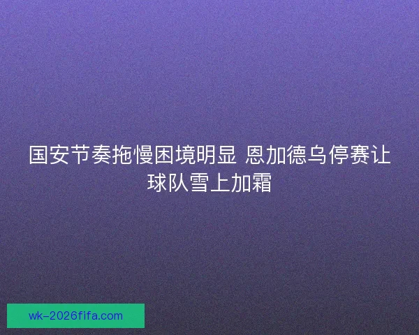 国安节奏拖慢困境明显 恩加德乌停赛让球队雪上加霜 国安节奏拖慢困境明显 恩加德乌停赛让球队雪上加霜