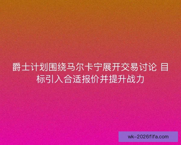 爵士计划围绕马尔卡宁展开交易讨论 目标引入合适报价并提升战力