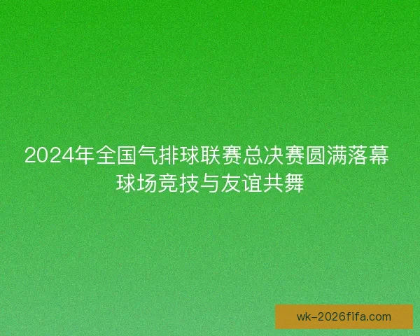 2024年全国气排球联赛总决赛圆满落幕 球场竞技与友谊共舞 2024年全国气排球联赛总决赛圆满落幕 球场竞技与友谊共舞