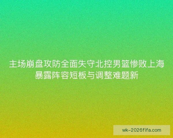 主场崩盘攻防全面失守北控男篮惨败上海暴露阵容短板与调整难题新
