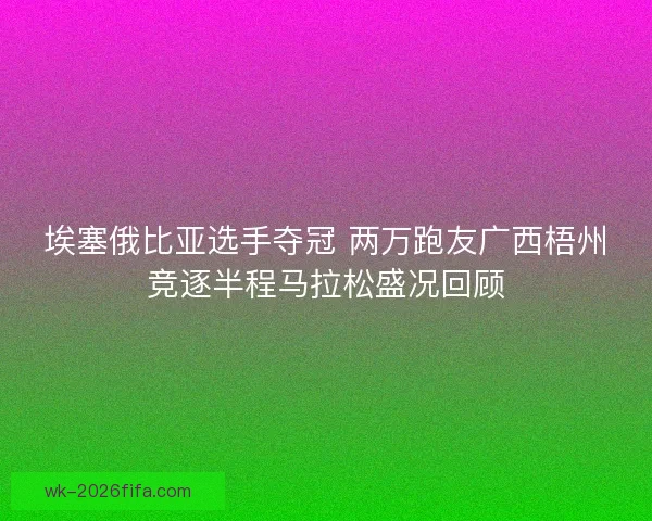 埃塞俄比亚选手夺冠 两万跑友广西梧州竞逐半程马拉松盛况回顾