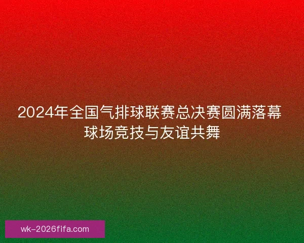 2024年全国气排球联赛总决赛圆满落幕 球场竞技与友谊共舞