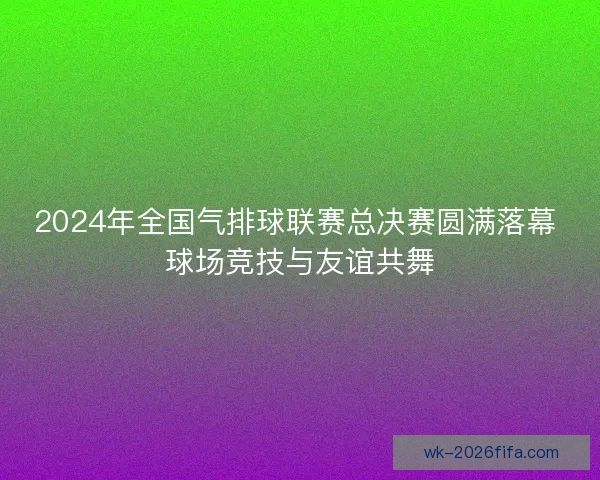 2024年全国气排球联赛总决赛圆满落幕 球场竞技与友谊共舞