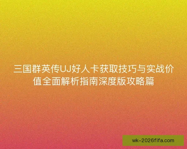 三国群英传UJ好人卡获取技巧与实战价值全面解析指南深度版攻略篇