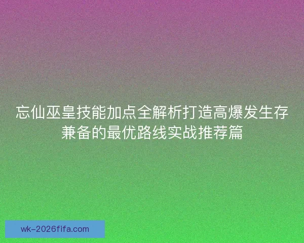 忘仙巫皇技能加点全解析打造高爆发生存兼备的最优路线实战推荐篇