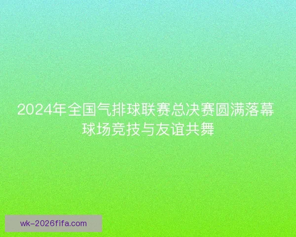 2024年全国气排球联赛总决赛圆满落幕 球场竞技与友谊共舞
