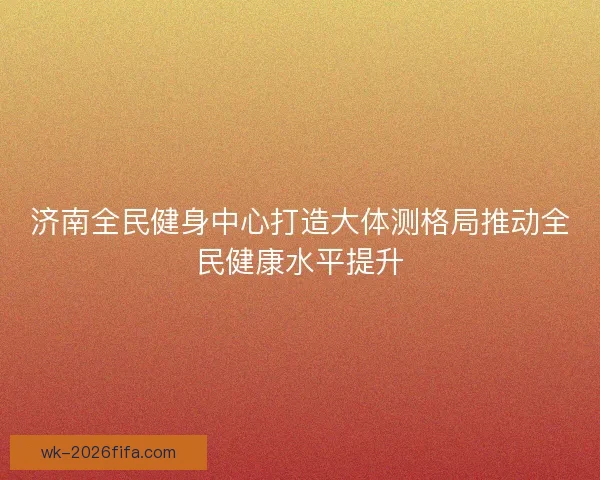 济南全民健身中心打造大体测格局推动全民健康水平提升 济南全民健身中心打造大体测格局推动全民健康水平提升