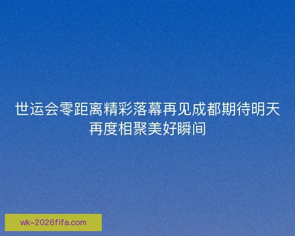 世运会零距离精彩落幕再见成都期待明天再度相聚美好瞬间