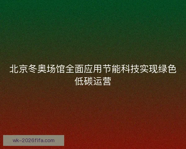 北京冬奥场馆全面应用节能科技实现绿色低碳运营